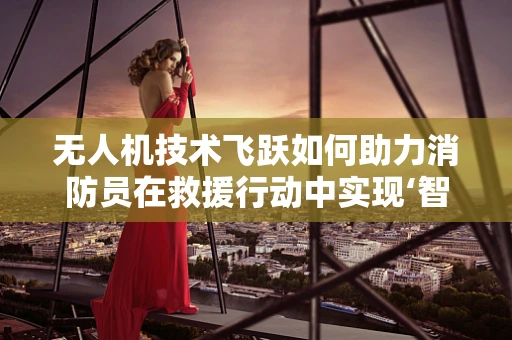 无人机技术飞跃如何助力消防员在救援行动中实现‘智’胜？