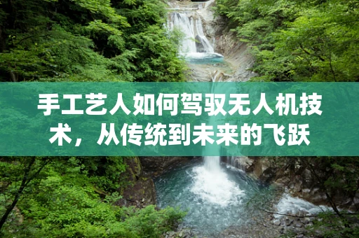 手工艺人如何驾驭无人机技术，从传统到未来的飞跃