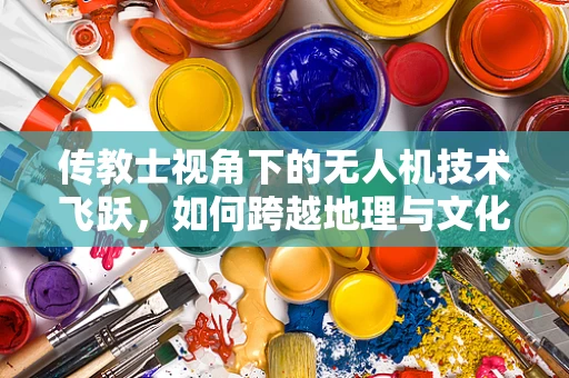 传教士视角下的无人机技术飞跃，如何跨越地理与文化的鸿沟？