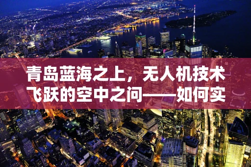 青岛蓝海之上，无人机技术飞跃的空中之问——如何实现复杂环境下的精准导航与避障？