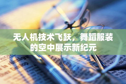 无人机技术飞跃，舞蹈服装的空中展示新纪元