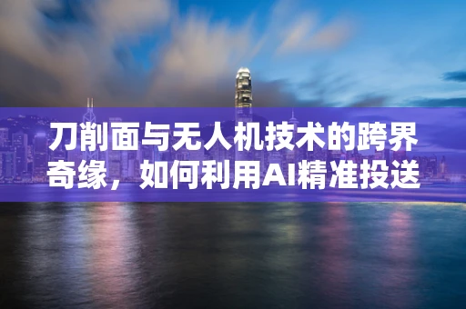 刀削面与无人机技术的跨界奇缘，如何利用AI精准投送美食？