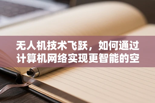 无人机技术飞跃，如何通过计算机网络实现更智能的空中控制？
