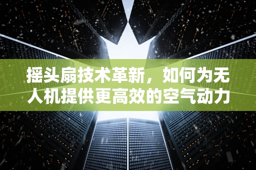 摇头扇技术革新，如何为无人机提供更高效的空气动力学支持？