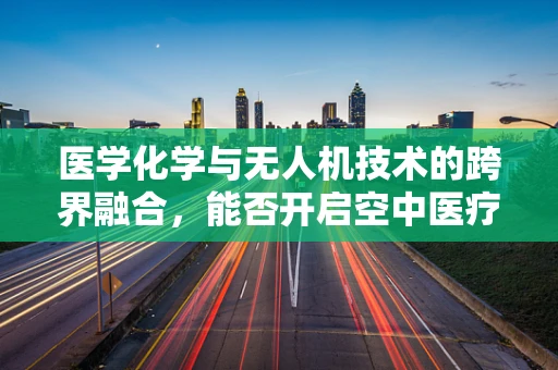 医学化学与无人机技术的跨界融合，能否开启空中医疗救援新纪元？