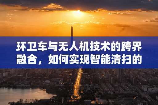 环卫车与无人机技术的跨界融合，如何实现智能清扫的飞跃？