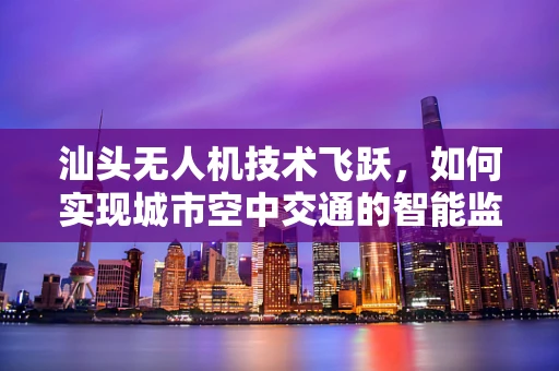 汕头无人机技术飞跃，如何实现城市空中交通的智能监管？