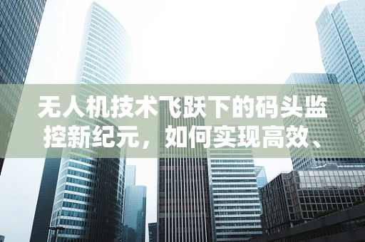 无人机技术飞跃下的码头监控新纪元，如何实现高效、精准的物流监控？