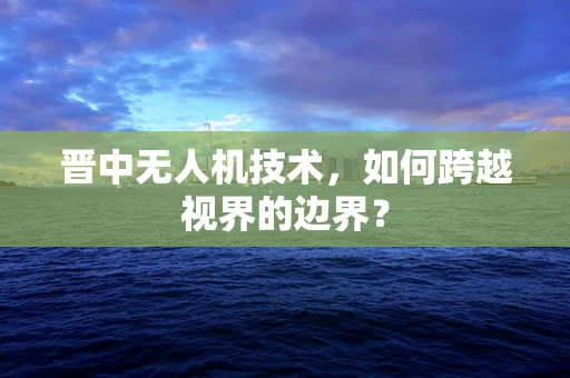 晋中无人机技术，如何跨越视界的边界？