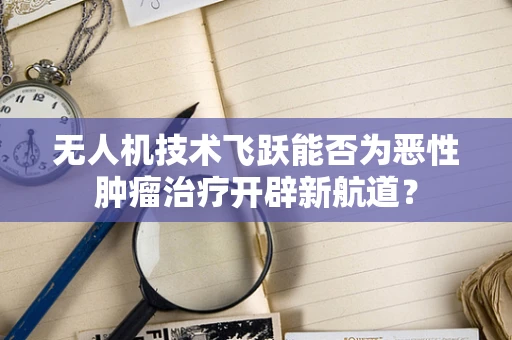 无人机技术飞跃能否为恶性肿瘤治疗开辟新航道？