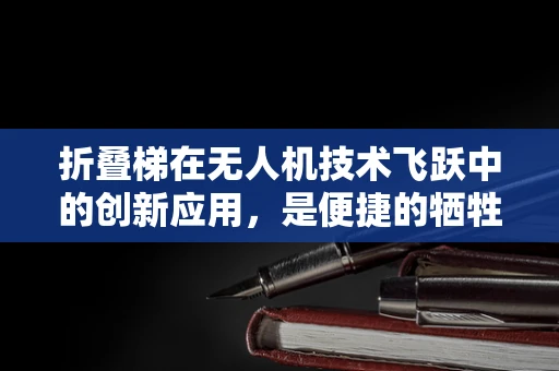 折叠梯在无人机技术飞跃中的创新应用，是便捷的牺牲还是未来的趋势？