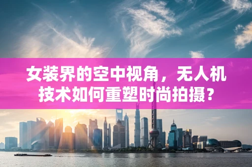 女装界的空中视角，无人机技术如何重塑时尚拍摄？
