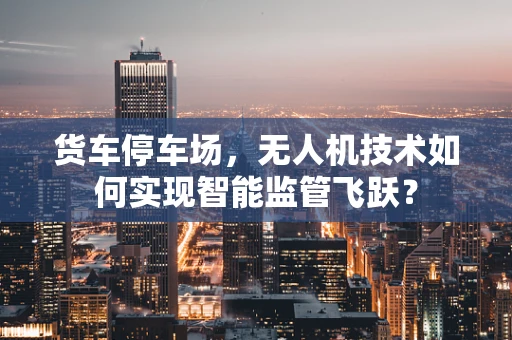 货车停车场，无人机技术如何实现智能监管飞跃？