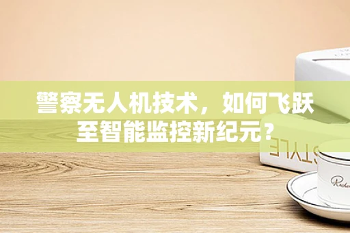 警察无人机技术，如何飞跃至智能监控新纪元？