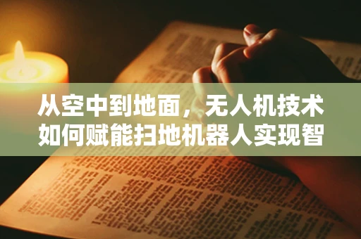从空中到地面，无人机技术如何赋能扫地机器人实现智能清扫新飞跃？