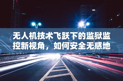 无人机技术飞跃下的监狱监控新视角，如何安全无感地监控监狱牢房？