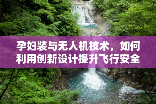 孕妇装与无人机技术，如何利用创新设计提升飞行安全？