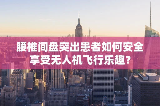 腰椎间盘突出患者如何安全享受无人机飞行乐趣？