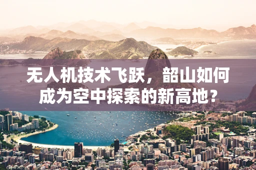 无人机技术飞跃，韶山如何成为空中探索的新高地？