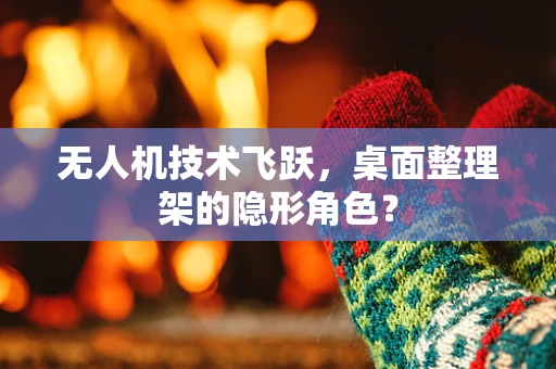 无人机技术飞跃，桌面整理架的隐形角色？