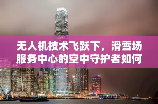 无人机技术飞跃下，滑雪场服务中心的空中守护者如何重塑安全与效率？