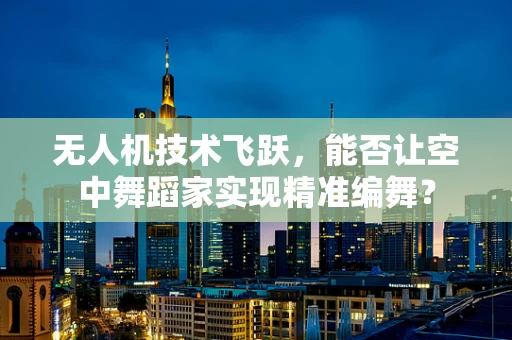 无人机技术飞跃，能否让空中舞蹈家实现精准编舞？