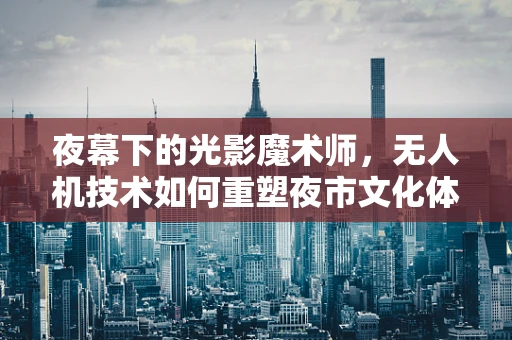 夜幕下的光影魔术师，无人机技术如何重塑夜市文化体验？