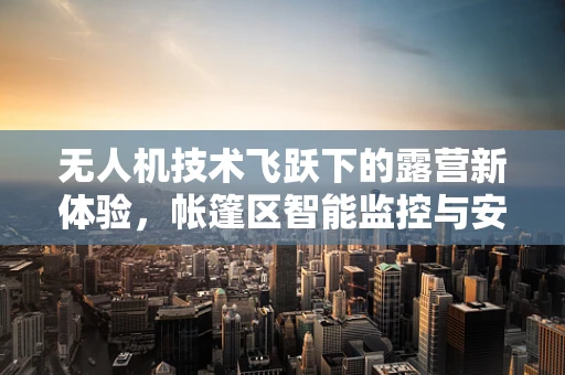 无人机技术飞跃下的露营新体验，帐篷区智能监控与安全守护
