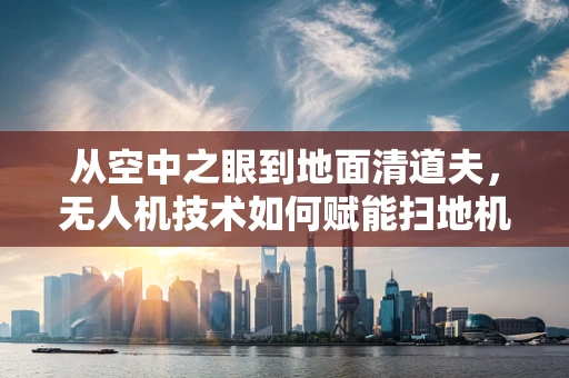 从空中之眼到地面清道夫，无人机技术如何赋能扫地机器人？