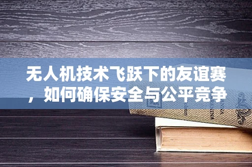 无人机技术飞跃下的友谊赛，如何确保安全与公平竞争？