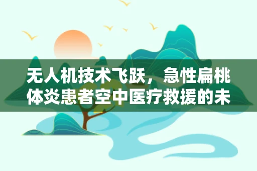无人机技术飞跃，急性扁桃体炎患者空中医疗救援的未来？
