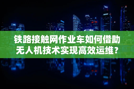 铁路接触网作业车如何借助无人机技术实现高效运维？