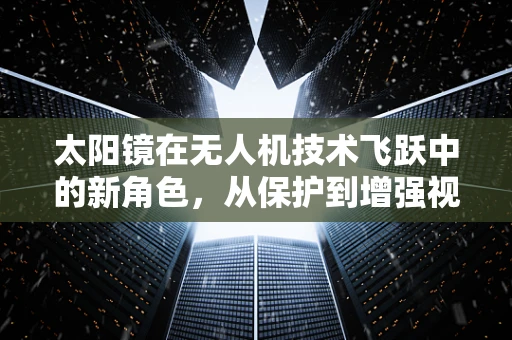 太阳镜在无人机技术飞跃中的新角色，从保护到增强视觉的飞跃