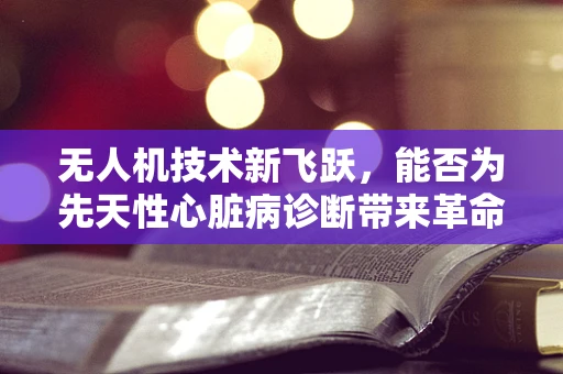 无人机技术新飞跃，能否为先天性心脏病诊断带来革命性突破？