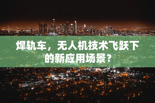 焊轨车，无人机技术飞跃下的新应用场景？