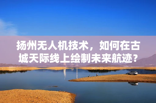 扬州无人机技术，如何在古城天际线上绘制未来航迹？