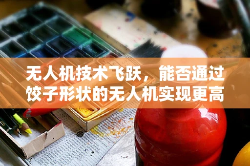 无人机技术飞跃，能否通过饺子形状的无人机实现更高效的空中作业？