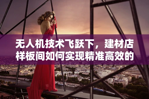 无人机技术飞跃下，建材店样板间如何实现精准高效的三维建模？