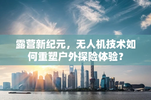 露营新纪元，无人机技术如何重塑户外探险体验？