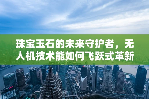 珠宝玉石的未来守护者，无人机技术能如何飞跃式革新鉴定流程？