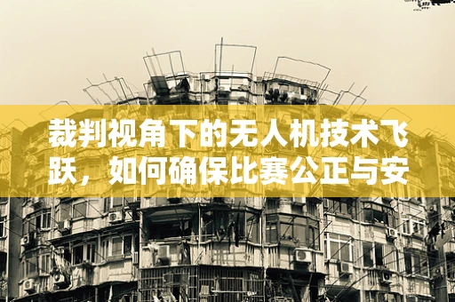 裁判视角下的无人机技术飞跃，如何确保比赛公正与安全？