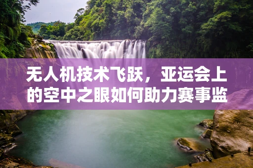 无人机技术飞跃，亚运会上的空中之眼如何助力赛事监控？