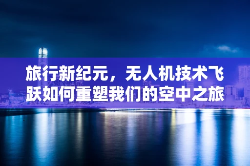 旅行新纪元，无人机技术飞跃如何重塑我们的空中之旅？