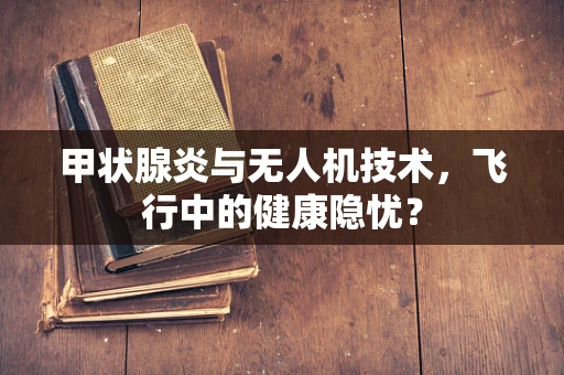 甲状腺炎与无人机技术，飞行中的健康隐忧？