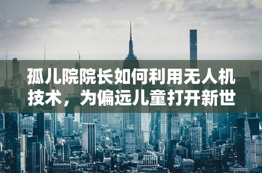 孤儿院院长如何利用无人机技术，为偏远儿童打开新世界的大门？