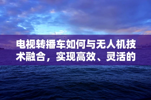 电视转播车如何与无人机技术融合，实现高效、灵活的现场转播？
