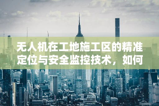 无人机在工地施工区的精准定位与安全监控技术，如何实现飞跃式发展？