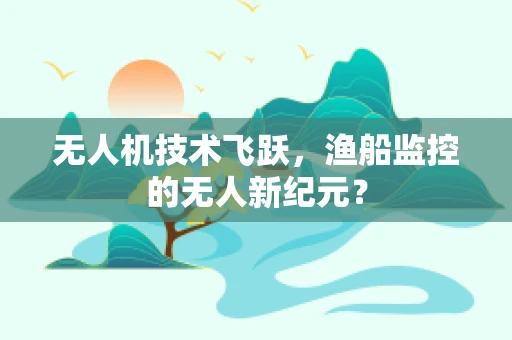 无人机技术飞跃，渔船监控的无人新纪元？
