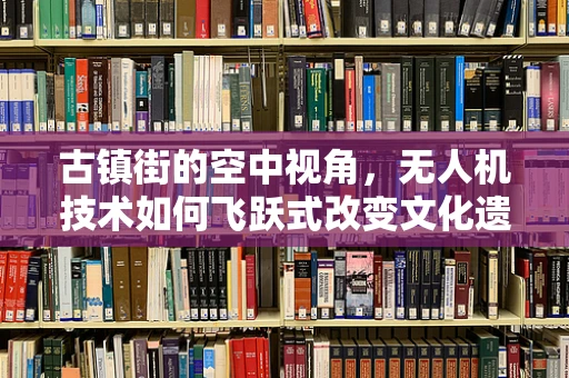 古镇街的空中视角，无人机技术如何飞跃式改变文化遗产的记录与保护？
