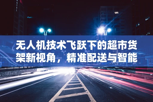 无人机技术飞跃下的超市货架新视角，精准配送与智能库存管理的未来？